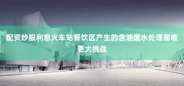 配资炒股利息火车站餐饮区产生的含油废水处理面临更大挑战