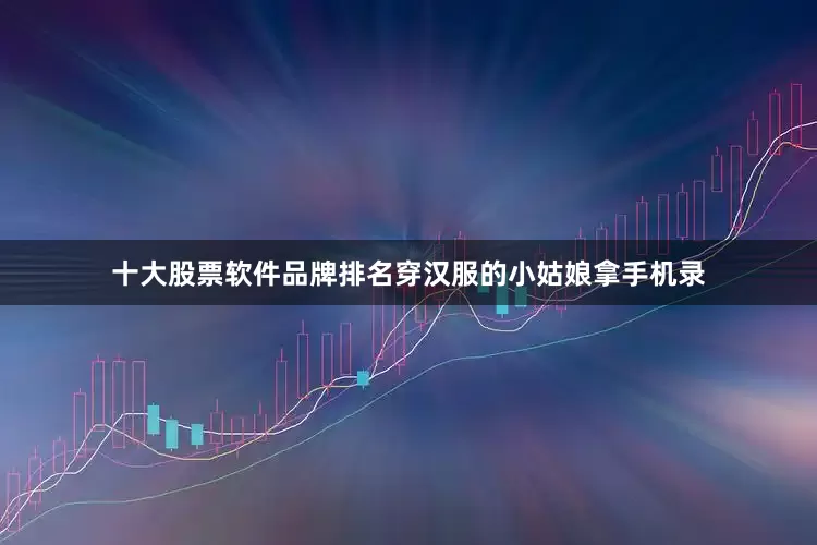 十大股票软件品牌排名穿汉服的小姑娘拿手机录