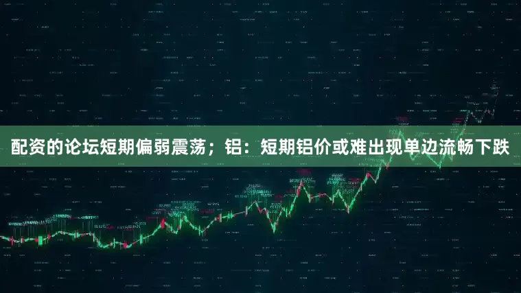 配资的论坛短期偏弱震荡；铝：短期铝价或难出现单边流畅下跌