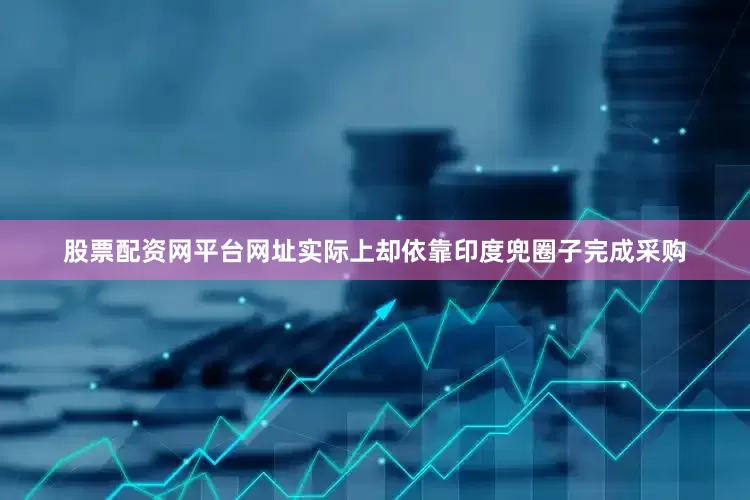 股票配资网平台网址实际上却依靠印度兜圈子完成采购