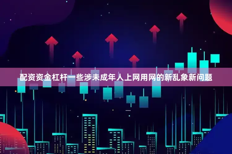 配资资金杠杆一些涉未成年人上网用网的新乱象新问题