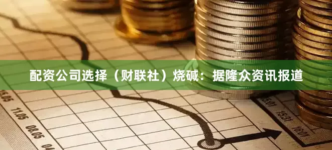 配资公司选择（财联社）　　烧碱：据隆众资讯报道